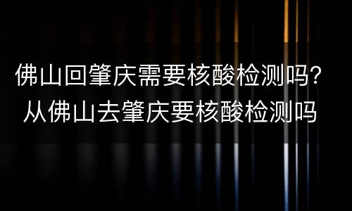 佛山回肇庆需要核酸检测吗？ 从佛山去肇庆要核酸检测吗