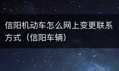 信阳机动车怎么网上变更联系方式（信阳车辆）