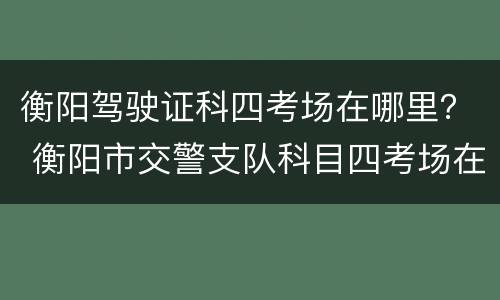 衡阳驾驶证科四考场在哪里？ 衡阳市交警支队科目四考场在哪里