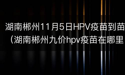 湖南郴州11月5日HPV疫苗到苗（湖南郴州九价hpv疫苗在哪里打）