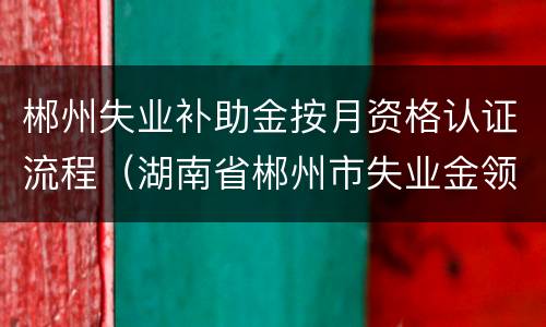 郴州失业补助金按月资格认证流程（湖南省郴州市失业金领取）