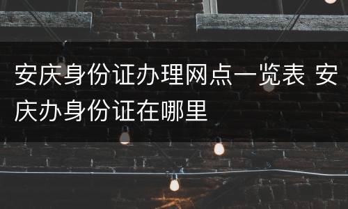 安庆身份证办理网点一览表 安庆办身份证在哪里