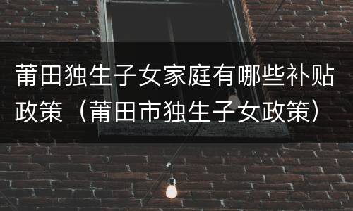 莆田独生子女家庭有哪些补贴政策（莆田市独生子女政策）