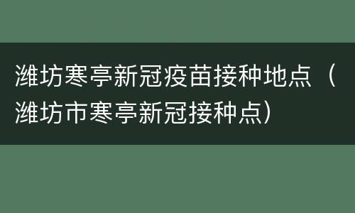 潍坊寒亭新冠疫苗接种地点（潍坊市寒亭新冠接种点）