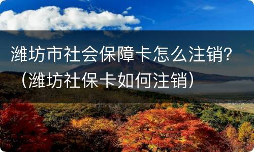潍坊市社会保障卡怎么注销？（潍坊社保卡如何注销）