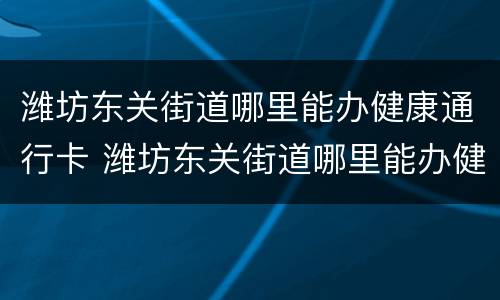潍坊东关街道哪里能办健康通行卡 潍坊东关街道哪里能办健康通行卡呢
