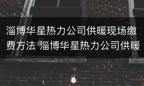 淄博华星热力公司供暖现场缴费方法 淄博华星热力公司供暖现场缴费方法