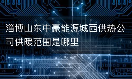 淄博山东中豪能源城西供热公司供暖范围是哪里