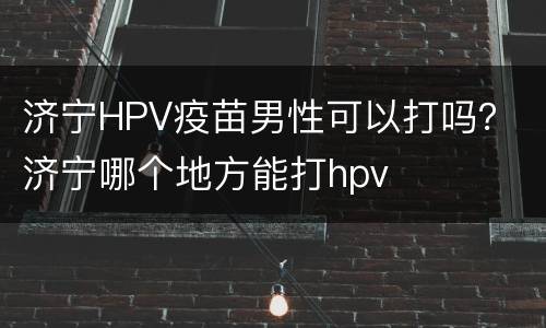 济宁HPV疫苗男性可以打吗？ 济宁哪个地方能打hpv