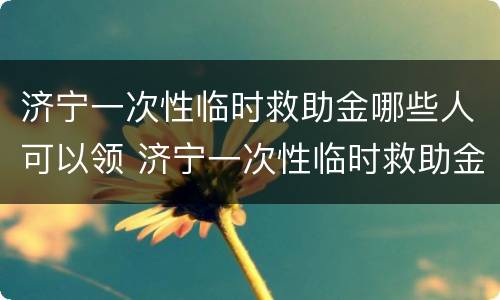 济宁一次性临时救助金哪些人可以领 济宁一次性临时救助金哪些人可以领