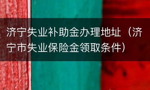 济宁失业补助金办理地址（济宁市失业保险金领取条件）