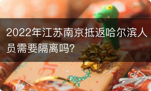 2022年江苏南京抵返哈尔滨人员需要隔离吗？