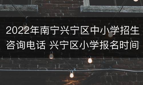 2022年南宁兴宁区中小学招生咨询电话 兴宁区小学报名时间