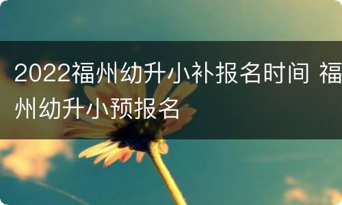 2022福州幼升小补报名时间 福州幼升小预报名