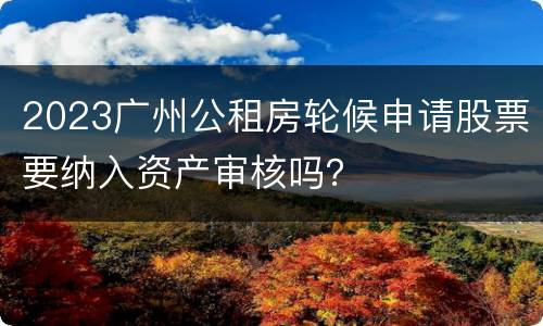 2023广州公租房轮候申请股票要纳入资产审核吗？