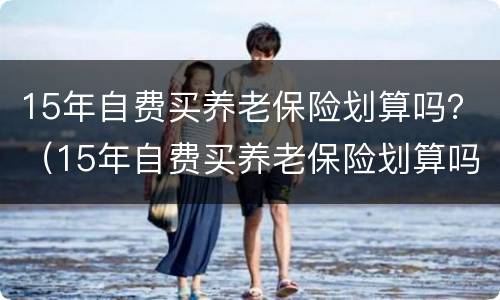 15年自费买养老保险划算吗？（15年自费买养老保险划算吗如果人出现意外交的钱能给吗）
