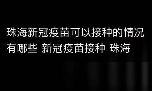 珠海新冠疫苗可以接种的情况有哪些 新冠疫苗接种 珠海
