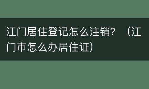 江门居住登记怎么注销？（江门市怎么办居住证）