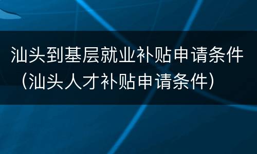 汕头到基层就业补贴申请条件（汕头人才补贴申请条件）