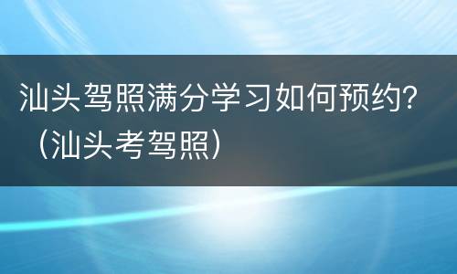 汕头驾照满分学习如何预约？（汕头考驾照）