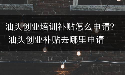 汕头创业培训补贴怎么申请？ 汕头创业补贴去哪里申请