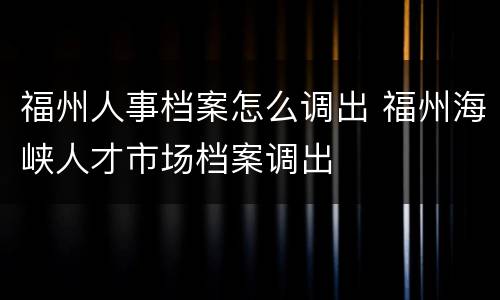 福州人事档案怎么调出 福州海峡人才市场档案调出