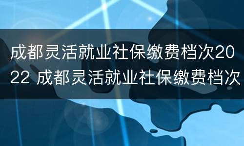 成都灵活就业社保缴费档次2022 成都灵活就业社保缴费档次2022扣费时间