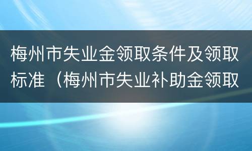 梅州市失业金领取条件及领取标准（梅州市失业补助金领取标准）