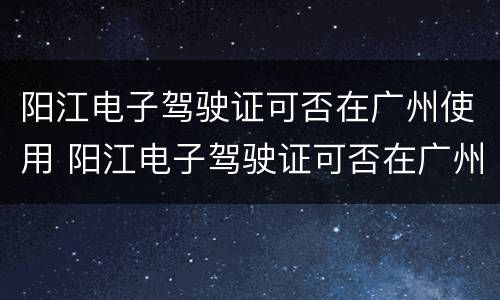 阳江电子驾驶证可否在广州使用 阳江电子驾驶证可否在广州使用呢