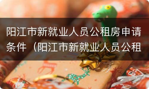 阳江市新就业人员公租房申请条件（阳江市新就业人员公租房申请条件有哪些）