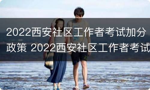 2022西安社区工作者考试加分政策 2022西安社区工作者考试加分政策公告