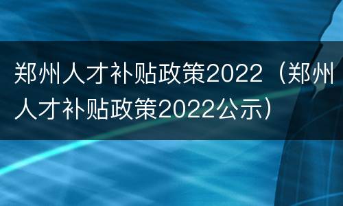 郑州人才补贴政策2022（郑州人才补贴政策2022公示）