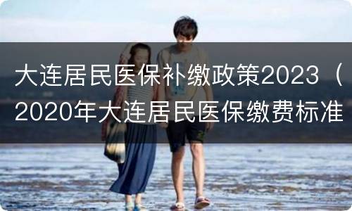 大连居民医保补缴政策2023（2020年大连居民医保缴费标准）