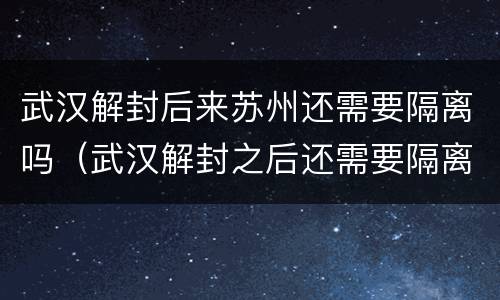 武汉解封后来苏州还需要隔离吗（武汉解封之后还需要隔离吗）