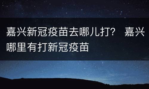 嘉兴新冠疫苗去哪儿打？ 嘉兴哪里有打新冠疫苗