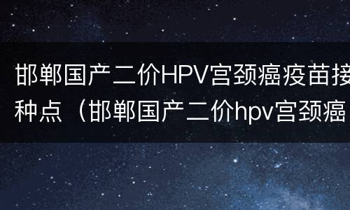 邯郸国产二价HPV宫颈癌疫苗接种点（邯郸国产二价hpv宫颈癌疫苗接种点在哪）