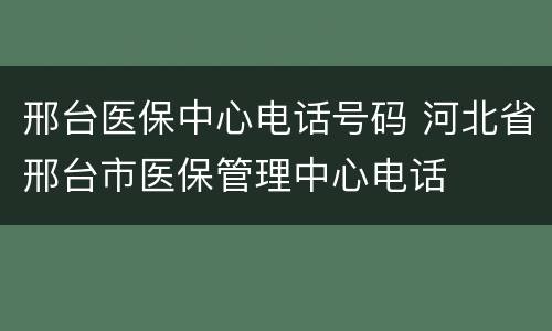 邢台医保中心电话号码 河北省邢台市医保管理中心电话