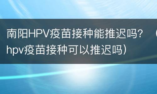 南阳HPV疫苗接种能推迟吗？（hpv疫苗接种可以推迟吗）