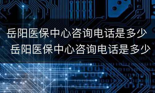 岳阳医保中心咨询电话是多少 岳阳医保中心咨询电话是多少号