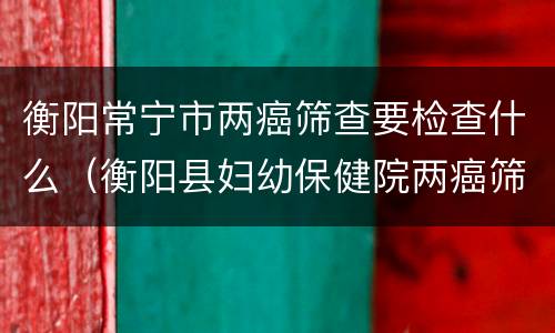 衡阳常宁市两癌筛查要检查什么（衡阳县妇幼保健院两癌筛查）