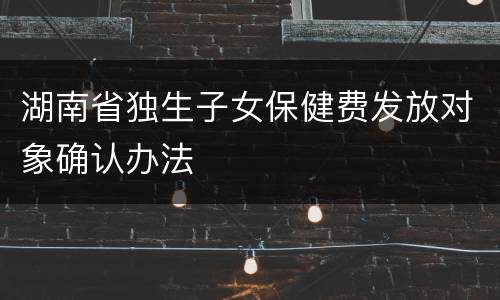 湖南省独生子女保健费发放对象确认办法