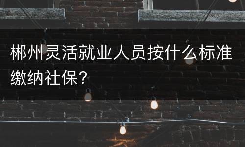 郴州灵活就业人员按什么标准缴纳社保?