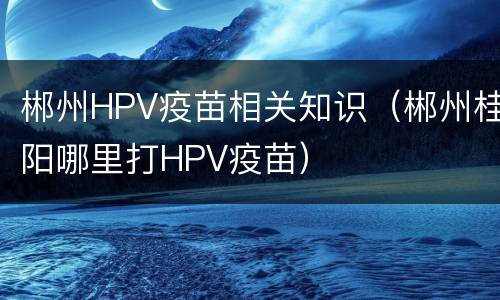 郴州HPV疫苗相关知识（郴州桂阳哪里打HPV疫苗）
