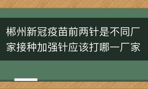 郴州新冠疫苗前两针是不同厂家接种加强针应该打哪一厂家？