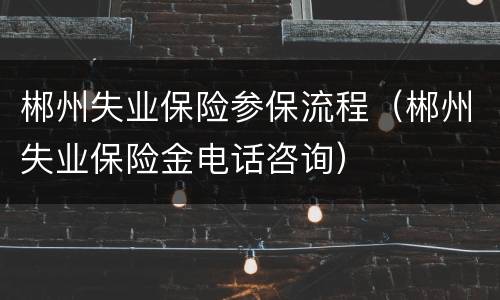 郴州失业保险参保流程（郴州失业保险金电话咨询）