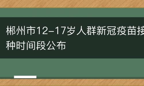郴州市12-17岁人群新冠疫苗接种时间段公布