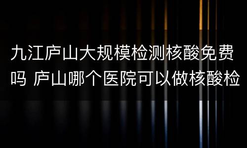 九江庐山大规模检测核酸免费吗 庐山哪个医院可以做核酸检测