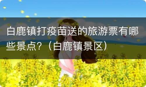 白鹿镇打疫苗送的旅游票有哪些景点?（白鹿镇景区）
