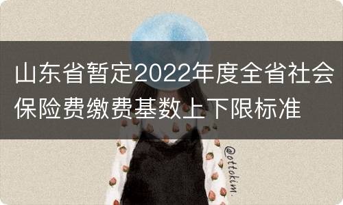 山东省暂定2022年度全省社会保险费缴费基数上下限标准