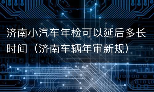 济南小汽车年检可以延后多长时间（济南车辆年审新规）